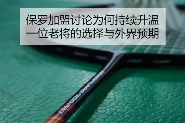 保罗加盟讨论为何持续升温 一位老将的选择与外界预期